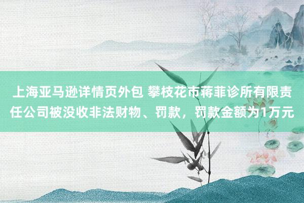 上海亚马逊详情页外包 攀枝花市蒋菲诊所有限责任公司被没收非法财物、罚款，罚款金额为1万元