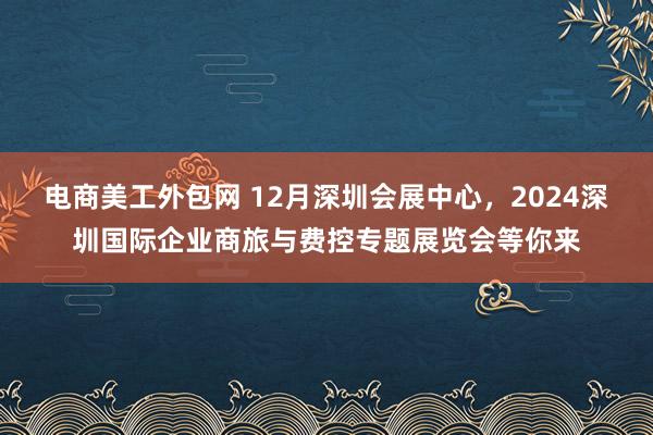 电商美工外包网 12月深圳会展中心，2024深圳国际企业商旅与费控专题展览会等你来