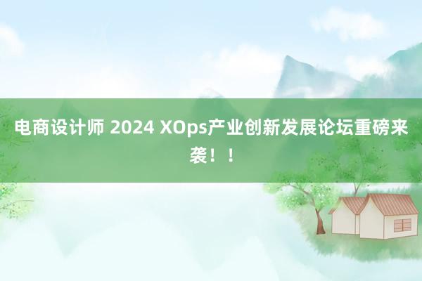 电商设计师 2024 XOps产业创新发展论坛重磅来袭！！