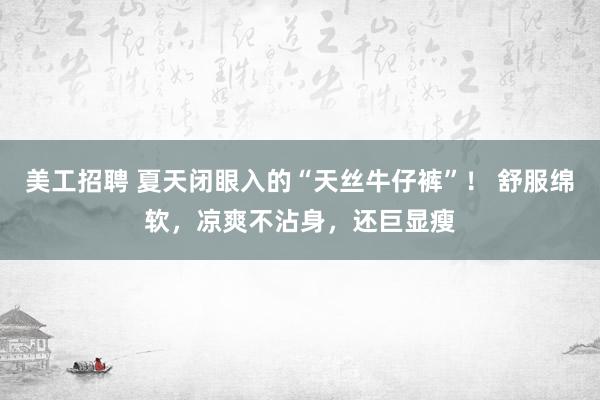 美工招聘 夏天闭眼入的“天丝牛仔裤”！ 舒服绵软，凉爽不沾身，还巨显瘦