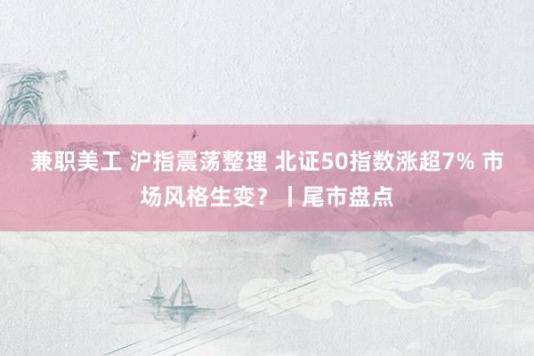 兼职美工 沪指震荡整理 北证50指数涨超7% 市场风格生变？丨尾市盘点