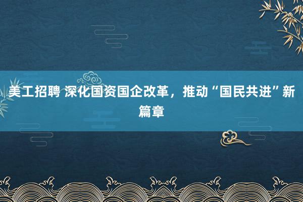 美工招聘 深化国资国企改革，推动“国民共进”新篇章