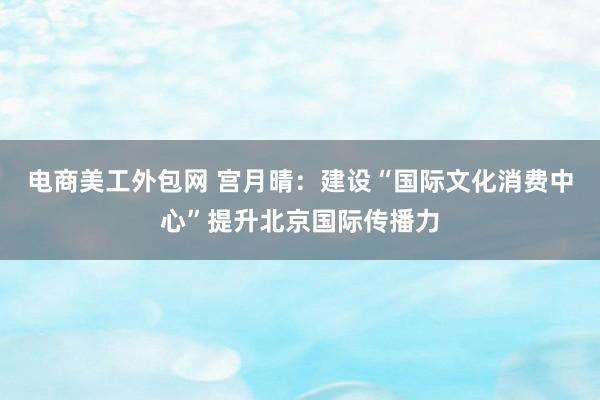 电商美工外包网 宫月晴：建设“国际文化消费中心”提升北京国际传播力