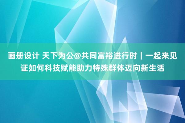 画册设计 天下为公@共同富裕进行时｜一起来见证如何科技赋能助力特殊群体迈向新生活