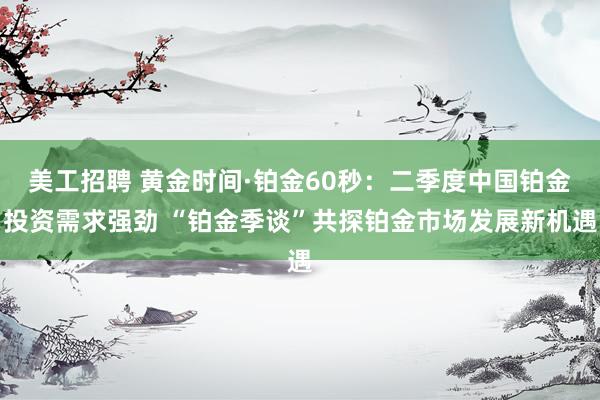 美工招聘 黄金时间·铂金60秒：二季度中国铂金投资需求强劲 “铂金季谈”共探铂金市场发展新机遇