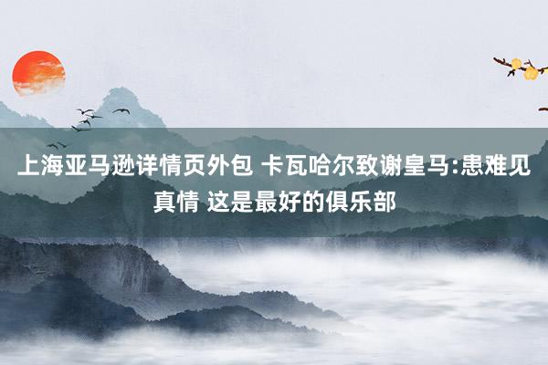 上海亚马逊详情页外包 卡瓦哈尔致谢皇马:患难见真情 这是最好的俱乐部