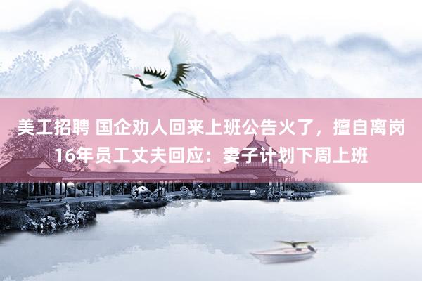 美工招聘 国企劝人回来上班公告火了，擅自离岗16年员工丈夫回应：妻子计划下周上班