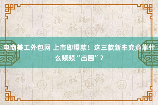 电商美工外包网 上市即爆款！这三款新车究竟靠什么频频“出圈”？